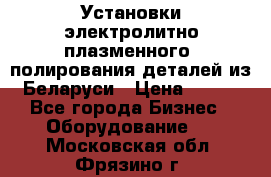 Установки электролитно-плазменного  полирования деталей из Беларуси › Цена ­ 100 - Все города Бизнес » Оборудование   . Московская обл.,Фрязино г.